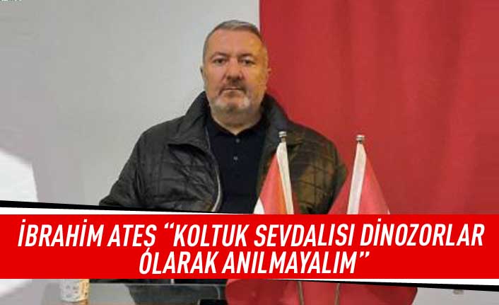 İbrahim Ateş “Koltuk sevdalısı dinozorlar olarak anılmayalım”