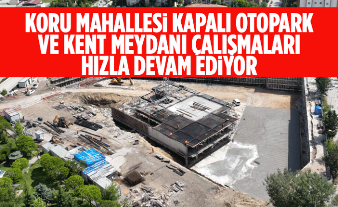 KORU MAHALLESİ KAPALI OTOPARK VE KENT MEYDANI ÇALIŞMALARI HIZLA DEVAM EDİYOR
